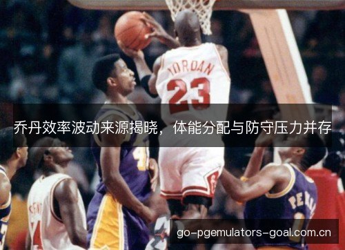 乔丹效率波动来源揭晓，体能分配与防守压力并存